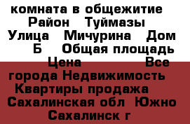 комната в общежитие › Район ­ Туймазы › Улица ­ Мичурина › Дом ­ 17“Б“ › Общая площадь ­ 14 › Цена ­ 500 000 - Все города Недвижимость » Квартиры продажа   . Сахалинская обл.,Южно-Сахалинск г.